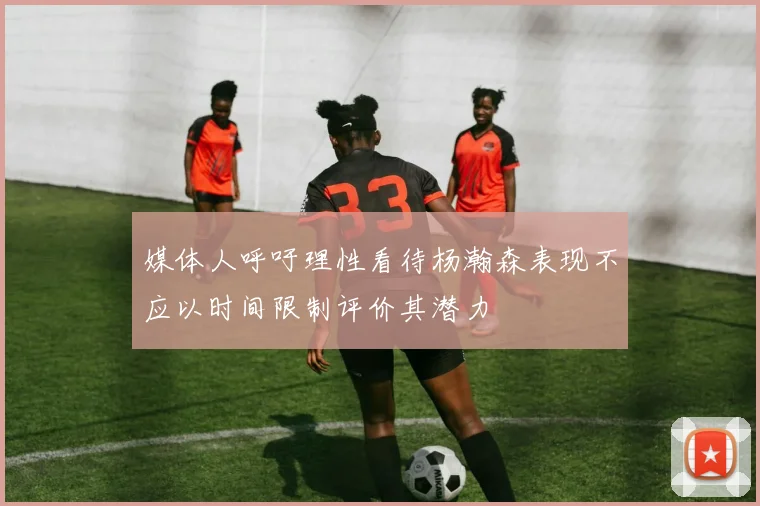 媒体人呼吁理性看待杨瀚森表现不应以时间限制评价其潜力