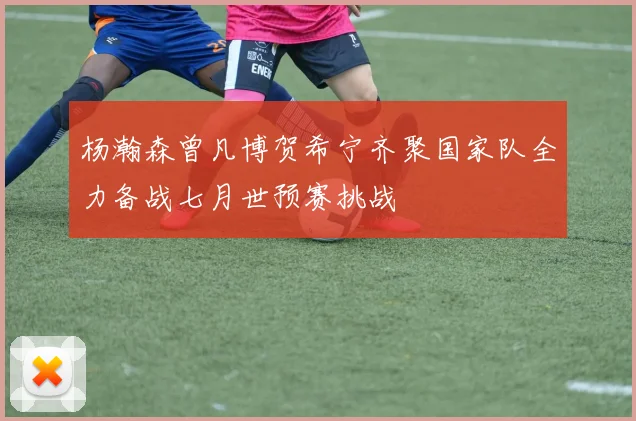 杨瀚森曾凡博贺希宁齐聚国家队全力备战七月世预赛挑战