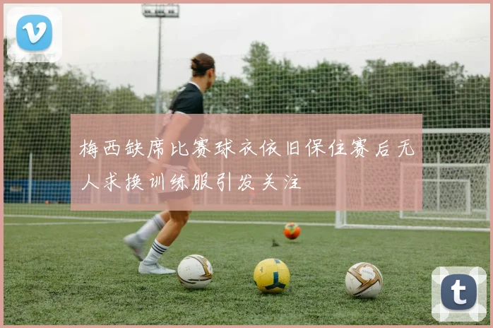 梅西缺席比赛球衣依旧保住赛后无人求换训练服引发关注