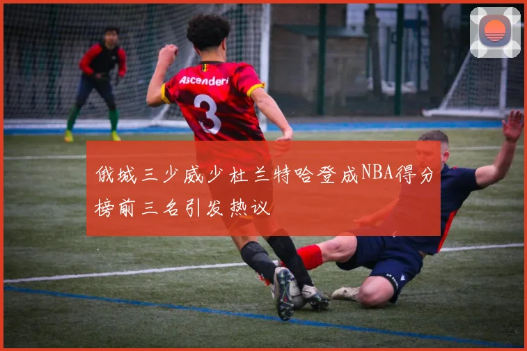 俄城三少威少杜兰特哈登成NBA得分榜前三名引发热议