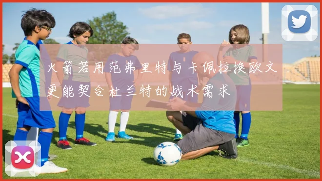 火箭若用范弗里特与卡佩拉换欧文更能契合杜兰特的战术需求