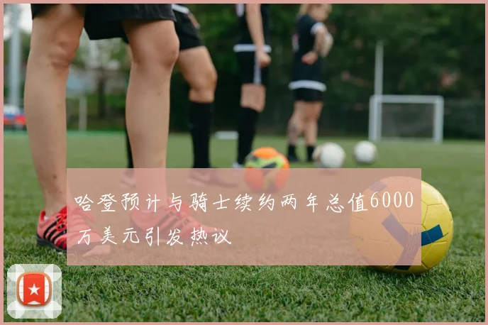 哈登预计与骑士续约两年总值6000万美元引发热议