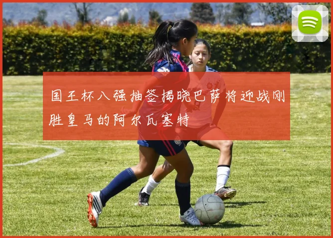 国王杯八强抽签揭晓巴萨将迎战刚胜皇马的阿尔瓦塞特