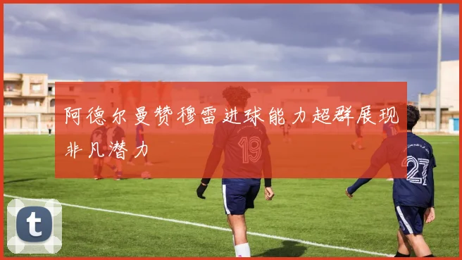 阿德尔曼赞穆雷进球能力超群展现非凡潜力