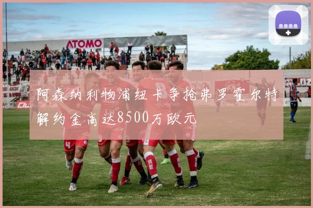 阿森纳利物浦纽卡争抢弗罗霍尔特解约金高达8500万欧元