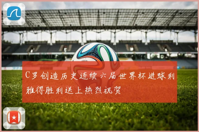 C罗创造历史连续六届世界杯进球利雅得胜利送上热烈祝贺
