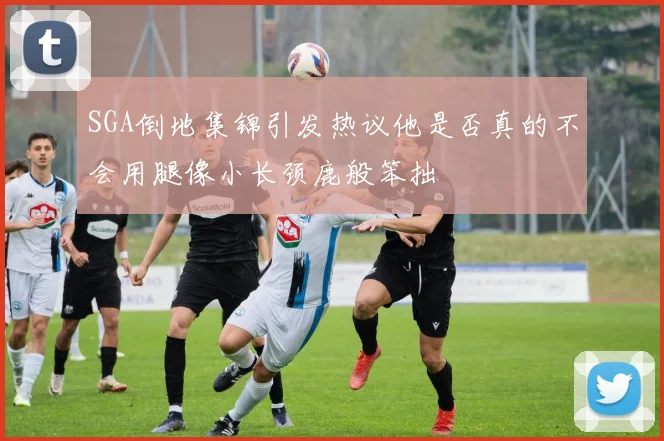 SGA倒地集锦引发热议他是否真的不会用腿像小长颈鹿般笨拙