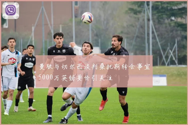 曼联与切尔西谈判桑托斯转会事宜5000万英镑要价引关注