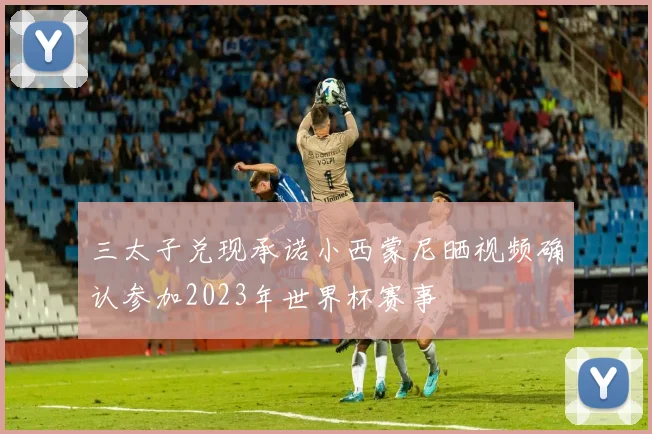 三太子兑现承诺小西蒙尼晒视频确认参加2023年世界杯赛事