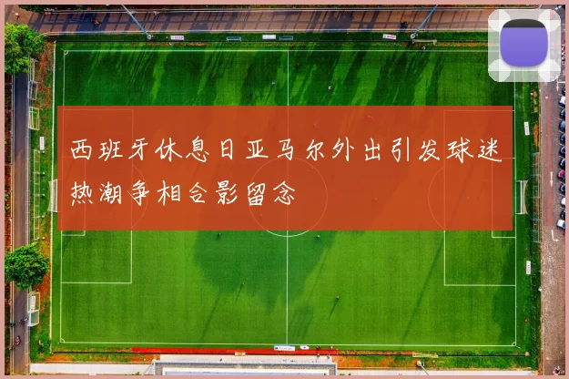 西班牙休息日亚马尔外出引发球迷热潮争相合影留念