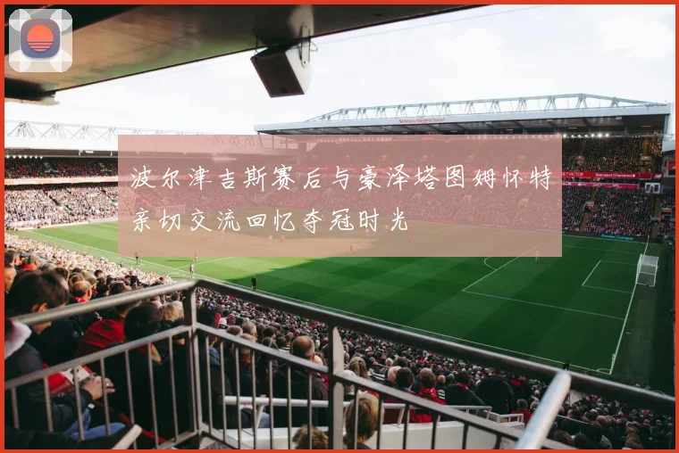 波尔津吉斯赛后与豪泽塔图姆怀特亲切交流回忆夺冠时光