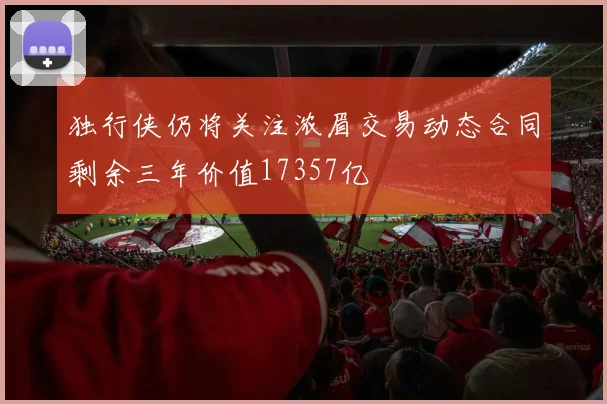 独行侠仍将关注浓眉交易动态合同剩余三年价值17357亿
