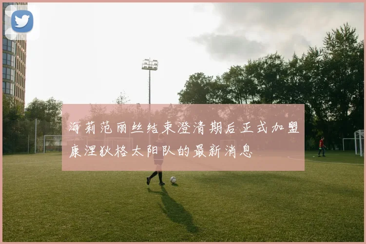 海莉范丽丝结束澄清期后正式加盟康涅狄格太阳队的最新消息