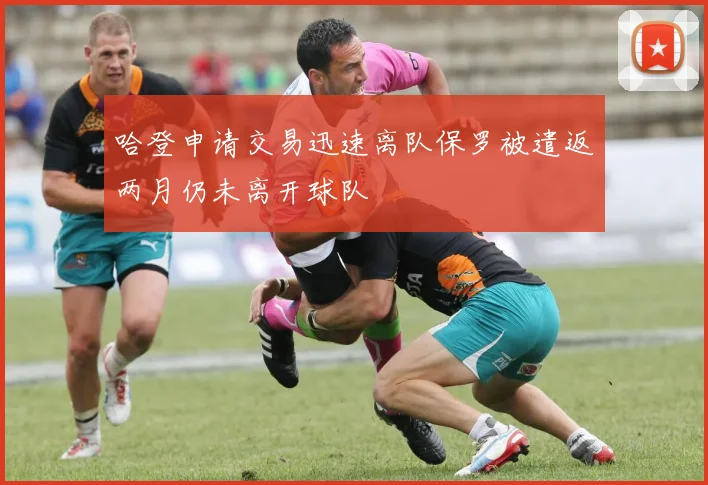 哈登申请交易迅速离队保罗被遣返两月仍未离开球队