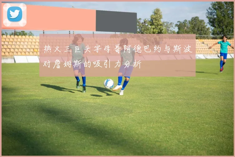 热火三巨头字母哥阿德巴约与斯波对詹姆斯的吸引力分析