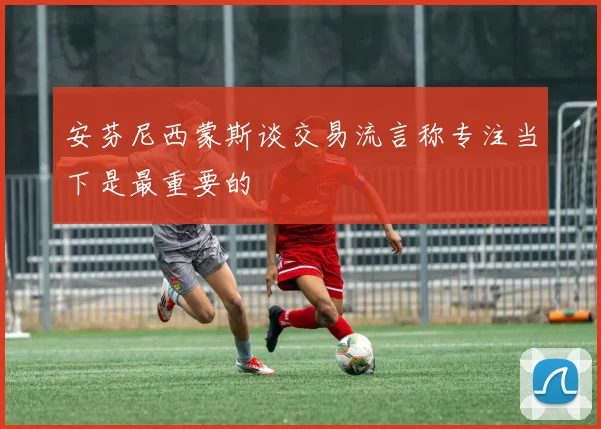 安芬尼西蒙斯谈交易流言称专注当下是最重要的