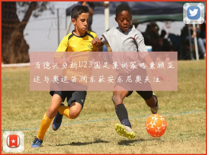 马德兴分析U23国足集训策略兼顾亚运与奥运苗润东获安东尼奥关注