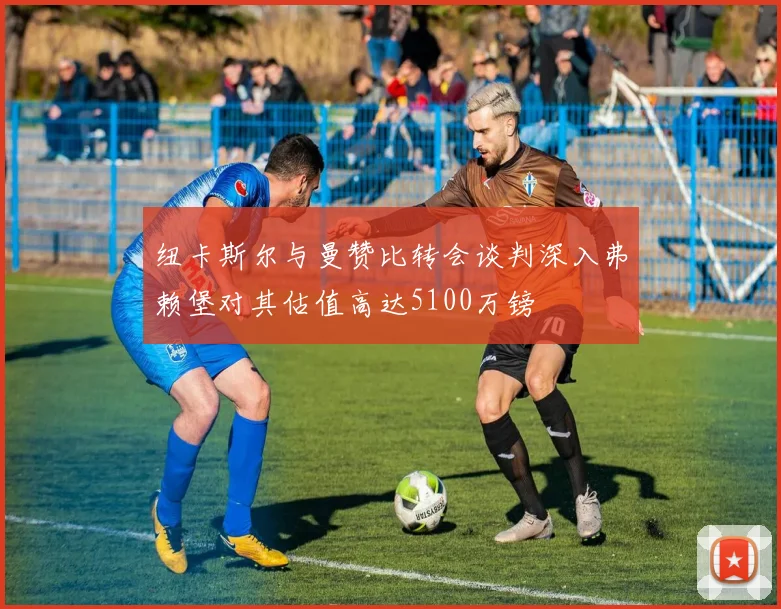 纽卡斯尔与曼赞比转会谈判深入弗赖堡对其估值高达5100万镑
