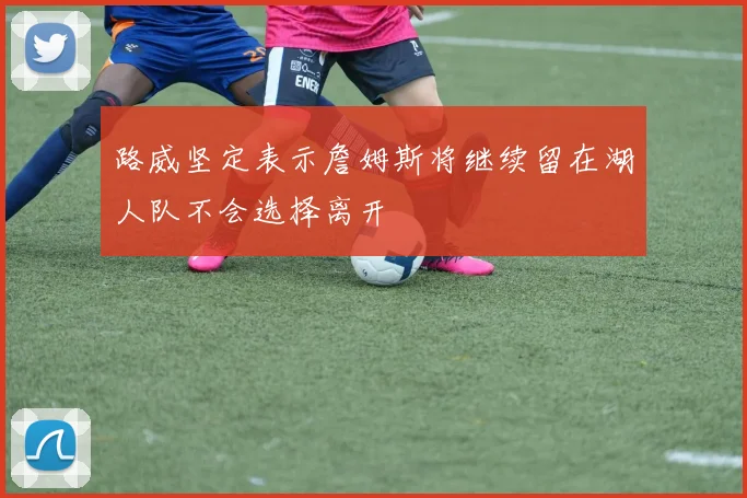 路威坚定表示詹姆斯将继续留在湖人队不会选择离开
