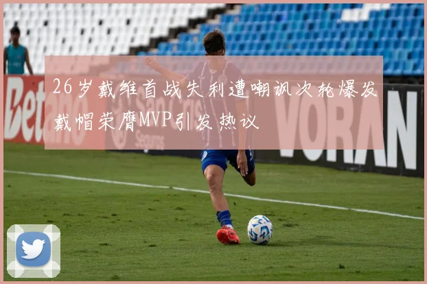 26岁戴维首战失利遭嘲讽次轮爆发戴帽荣膺MVP引发热议