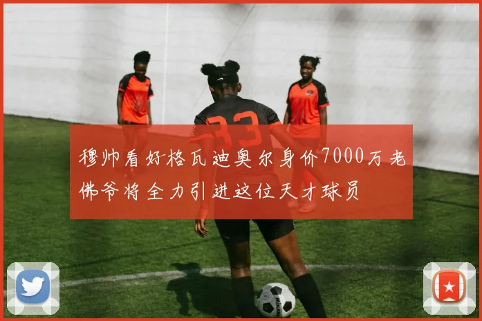 穆帅看好格瓦迪奥尔身价7000万老佛爷将全力引进这位天才球员